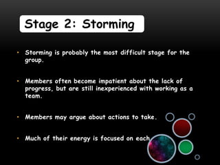Stage 2: Storming

• Storming is probably the most difficult stage for the
  group.


• Members often become impatient about the lack of
  progress, but are still inexperienced with working as a
  team.


• Members may argue about actions to take.


• Much of their energy is focused on each other.
 