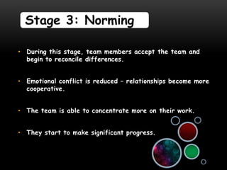 Stage 3: Norming

• During this stage, team members accept the team and
  begin to reconcile differences.


• Emotional conflict is reduced – relationships become more
  cooperative.


• The team is able to concentrate more on their work.


• They start to make significant progress.
 