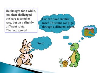 He thought for a while,
and then challenged
the hare to another
race, but on a slightly
different route.
The hare agreed.
Sure!
Can we have another
race? This time we’ll go
through a different route.
 