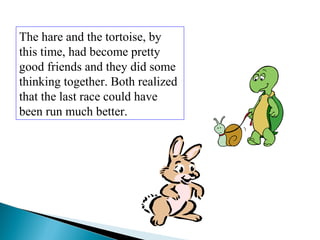 The hare and the tortoise, by
this time, had become pretty
good friends and they did some
thinking together. Both realized
that the last race could have
been run much better.
 