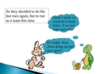 So they decided to do the
last race again, but to run
as a team this time.
Hi, buddy. How
about doing our last
race again?
Great! I think we
could do it much
better, if we two
help each other.
Hi, buddy. How
about doing our last
race again?
 
