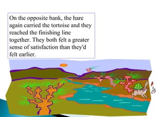 On the opposite bank, the hare
again carried the tortoise and they
reached the finishing line
together. They both felt a greater
sense of satisfaction than they'd
felt earlier.
 