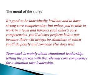 The moral of the story?
It's good to be individually brilliant and to have
strong core competencies; but unless you're able to
work in a team and harness each other's core
competencies, you'll always perform below par
because there will always be situations at which
you'll do poorly and someone else does well.
Teamwork is mainly about situational leadership,
letting the person with the relevant core competency
for a situation take leadership.
 