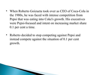 • When Roberto Goizueta took over as CEO of Coca-Cola in
the 1980s, he was faced with intense competition from
Pepsi that was eating into Coke's growth. His executives
were Pepsi-focused and intent on increasing market share
0.1 per cent a time.
• Roberto decided to stop competing against Pepsi and
instead compete against the situation of 0.1 per cent
growth.
 