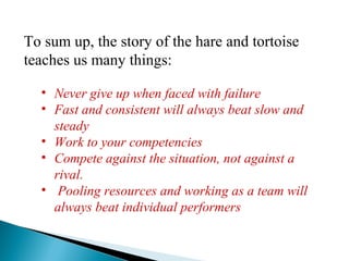 To sum up, the story of the hare and tortoise
teaches us many things:
• Never give up when faced with failure
• Fast and consistent will always beat slow and
steady
• Work to your competencies
• Compete against the situation, not against a
rival.
• Pooling resources and working as a team will
always beat individual performers
 