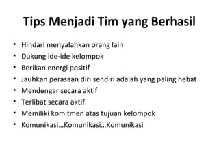 Tips Menjadi Tim yang Berhasil
• Hindari menyalahkan orang lain
• Dukung ide-ide kelompok
• Berikan energi positif
• Jauhkan perasaan diri sendiri adalah yang paling hebat
• Mendengar secara aktif
• Terlibat secara aktif
• Memiliki komitmen atas tujuan kelompok
• Komunikasi…Komunikasi…Komunikasi
 