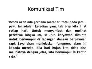 Komunikasi Tim
“Besok akan ada gerhana matahari total pada jam 9
pagi. Ini adalah kejadian yang tak bisa kita lihat
setiap hari. Untuk menyambut dan melihat
peristiwa langka ini, seluruh karyawan diminta
untuk berkumpul di lapangan dengan berpakaian
rapi. Saya akan menjelaskan fenomena alam ini
kepada mereka. Bila hari hujan kita tidak bisa
melihatnya dengan jelas, kita berkumpul di kantin
saja.”
 