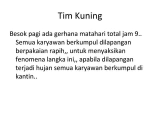 Tim Kuning
Besok pagi ada gerhana matahari total jam 9..
Semua karyawan berkumpul dilapangan
berpakaian rapih,, untuk menyaksikan
fenomena langka ini,, apabila dilapangan
terjadi hujan semua karyawan berkumpul di
kantin..
 