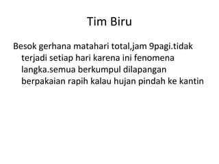 Tim Biru
Besok gerhana matahari total,jam 9pagi.tidak
terjadi setiap hari karena ini fenomena
langka.semua berkumpul dilapangan
berpakaian rapih kalau hujan pindah ke kantin
 