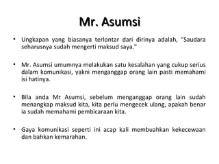 Mr. AsumsiMr. Asumsi
• Ungkapan yang biasanya terlontar dari dirinya adalah, "Saudara
seharusnya sudah mengerti maksud saya."
• Mr. Asumsi umumnya melakukan satu kesalahan yang cukup serius
dalam komunikasi, yakni menganggap orang lain pasti memahami
isi hatinya.
• Bila anda Mr Asumsi, sebelum menganggap orang lain sudah
menangkap maksud kita, kita perlu mengecek ulang, apakah benar
ia sudah memahami pembicaraan kita.
• Gaya komunikasi seperti ini acap kali membuahkan kekecewaan
dan bahkan kemarahan.
 