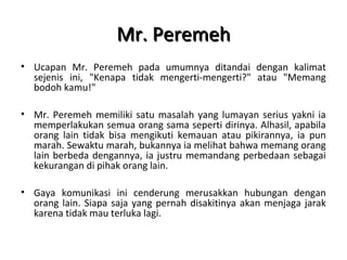 Mr. PeremehMr. Peremeh
• Ucapan Mr. Peremeh pada umumnya ditandai dengan kalimat
sejenis ini, "Kenapa tidak mengerti-mengerti?" atau "Memang
bodoh kamu!"
• Mr. Peremeh memiliki satu masalah yang lumayan serius yakni ia
memperlakukan semua orang sama seperti dirinya. Alhasil, apabila
orang lain tidak bisa mengikuti kemauan atau pikirannya, ia pun
marah. Sewaktu marah, bukannya ia melihat bahwa memang orang
lain berbeda dengannya, ia justru memandang perbedaan sebagai
kekurangan di pihak orang lain.
• Gaya komunikasi ini cenderung merusakkan hubungan dengan
orang lain. Siapa saja yang pernah disakitinya akan menjaga jarak
karena tidak mau terluka lagi.
 