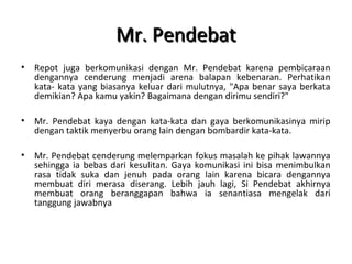 Mr. PendebatMr. Pendebat
• Repot juga berkomunikasi dengan Mr. Pendebat karena pembicaraan
dengannya cenderung menjadi arena balapan kebenaran. Perhatikan
kata- kata yang biasanya keluar dari mulutnya, "Apa benar saya berkata
demikian? Apa kamu yakin? Bagaimana dengan dirimu sendiri?"
• Mr. Pendebat kaya dengan kata-kata dan gaya berkomunikasinya mirip
dengan taktik menyerbu orang lain dengan bombardir kata-kata.
• Mr. Pendebat cenderung melemparkan fokus masalah ke pihak lawannya
sehingga ia bebas dari kesulitan. Gaya komunikasi ini bisa menimbulkan
rasa tidak suka dan jenuh pada orang lain karena bicara dengannya
membuat diri merasa diserang. Lebih jauh lagi, Si Pendebat akhirnya
membuat orang beranggapan bahwa ia senantiasa mengelak dari
tanggung jawabnya
 