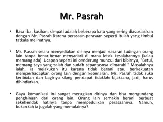 Mr. PasrahMr. Pasrah
• Rasa iba, kasihan, simpati adalah beberapa kata yang sering diasosiasikan
dengan Mr. Pasrah karena perasaan-perasaan seperti itulah yang timbul
tatkala melihatnya.
• Mr. Pasrah selalu menyediakan dirinya menjadi sasaran tudingan orang
lain tanpa benar-benar menyadari di mana letak kesalahannya (kalau
memang ada). Ucapan seperti ini cenderung muncul dari bibirnya, "Betul,
memang saya yang salah dan sudah sepantasnya dimarahi." Masalahnya
ialah, ia melakukan itu karena tidak berani atau berkekuatan
memperhadapkan orang lain dengan kebenaran. Mr. Pasrah tidak suka
keributan dan baginya silang pendapat tidaklah bijaksana, jadi, harus
dihindarkan.
• Gaya komunikasi ini sangat merugikan dirinya dan bisa mengundang
penghinaan dari orang lain. Orang lain semakin berani berbuat
sekehendak hatinya tanpa mempedulikan perasaannya. Namun,
bukankah ia jugalah yang memulainya?
 