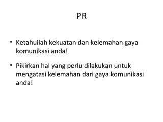 PR
• Ketahuilah kekuatan dan kelemahan gaya
komunikasi anda!
• Pikirkan hal yang perlu dilakukan untuk
mengatasi kelemahan dari gaya komunikasi
anda!
 