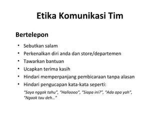 Etika Komunikasi Tim
Bertelepon
• Sebutkan salam
• Perkenalkan diri anda dan store/departemen
• Tawarkan bantuan
• Ucapkan terima kasih
• Hindari memperpanjang pembicaraan tanpa alasan
• Hindari pengucapan kata-kata seperti:
“Saya nggak tahu”, “Halloooo”, “Siapa ini?”, “Ada apa yah”,
“Ngaak tau deh…”
 