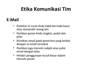 Etika Komunikasi Tim
E-Mail
• Pastikan isi surat Anda tidak bernada kasar
atau menyindir orang lain
• Pastikan pesan Anda singkat, padat dan
jelas
• Kirimkan email pada penerima yang terkait
dengan isi email tersebut
• Pastikan juga menulis subjek atau judul
email dengan jelas
• Hindari penggunaan huruf besar dalam
menulis pesan
 