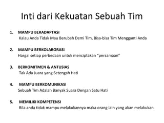 1. MAMPU BERADAPTASI
Kalau Anda Tidak Mau Berubah Demi Tim, Bisa-bisa Tim Mengganti Anda
2. MAMPU BERKOLABORASI
Hargai setiap perbedaan untuk menciptakan “persamaan”
3. BERKOMITMEN & ANTUSIAS
Tak Ada Juara yang Setengah Hati
4. MAMPU BERKOMUNIKASI
Sebuah Tim Adalah Banyak Suara Dengan Satu Hati
5. MEMILIKI KOMPETENSI
Bila anda tidak mampu melakukannya maka orang lain yang akan melakukan
Inti dari Kekuatan Sebuah Tim
 