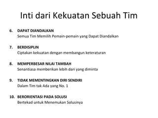 6. DAPAT DIANDALKAN
Semua Tim Memilih Pemain-pemain yang Dapat Diandalkan
7. BERDISIPLIN
Ciptakan kekuatan dengan membangun keteraturan
8. MEMPERBESAR NILAI TAMBAH
Senantiasa memberikan lebih dari yang diminta
9. TIDAK MEMENTINGKAN DIRI SENDIRI
Dalam Tim tak Ada yang No. 1
10. BERORIENTASI PADA SOLUSI
Bertekad untuk Menemukan Solusinya
Inti dari Kekuatan Sebuah Tim
 