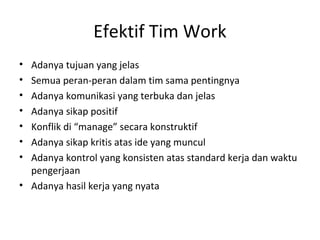 Efektif Tim Work
• Adanya tujuan yang jelas
• Semua peran-peran dalam tim sama pentingnya
• Adanya komunikasi yang terbuka dan jelas
• Adanya sikap positif
• Konflik di “manage” secara konstruktif
• Adanya sikap kritis atas ide yang muncul
• Adanya kontrol yang konsisten atas standard kerja dan waktu
pengerjaan
• Adanya hasil kerja yang nyata
 