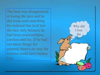 The hare was disappointed at losing the race and he did some soul-searching. He realized that he'd lost the race only because he had been overconfident, careless and lax. If he had not taken things for granted, there's no way the tortoise could have beaten him.  Why did I lose the race? 
