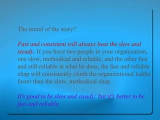 The moral of the story?  Fast and consistent will always beat the slow and steady .  If you have two people in your organization, one slow, methodical and reliable, and the other fast and still reliable at what he does, the fast and reliable chap will consistently climb the organizational ladder faster than the slow, methodical chap.  It's good to be slow and steady; but it's better to be fast and reliable .   