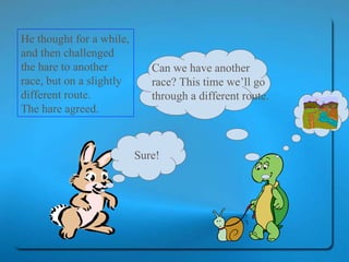 He thought for a while, and then challenged the hare to another race, but on a slightly different route.  The hare agreed.  Sure! Can we have another race? This time we’ll go through a different route. 