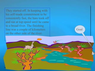 They started off. In keeping with his self-made commitment to be consistently fast, the hare took off and ran at top speed until he came to a broad river. The finishing line was a couple of kilometers on the other side of the river.  Goal 