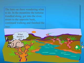 The hare sat there wondering what to do. In the meantime the tortoise trundled along, got into the river, swam to the opposite bank, continued walking and finished the race.   What should I do? 