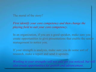 The moral of the story?  First identify your core competency and then change the playing field to suit your core competency .   In an organization, if you are a good speaker, make sure you create opportunities to give presentations that enable the senior management to notice you.  If your strength is analysis, make sure you do some sort of research, make a report and send it upstairs.  Working to your strengths will not only get you noticed, but will also create opportunities for growth and advancement .   