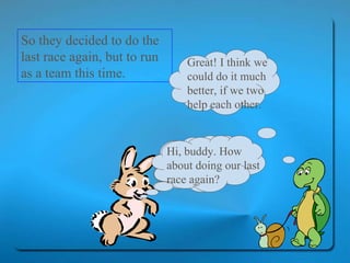 So they decided to do the last race again, but to run as a team this time.  Hi, buddy. How about doing our last race again? Great! I think we could do it much better, if we two help each other. Hi, buddy. How about doing our last race again? 