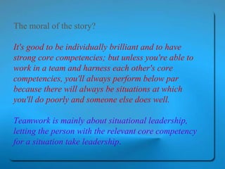 The moral of the story?  It's good to be individually brilliant and to have strong core competencies; but unless you're able to work in a team and harness each other's core competencies, you'll always perform below par because there will always be situations at which you'll do poorly and someone else does well.  Teamwork is mainly about situational leadership, letting the person with the relevant core competency for a situation take leadership .   