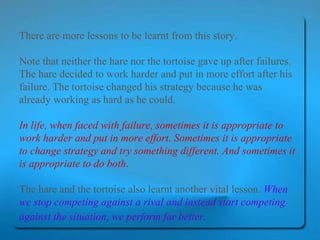 There are more lessons to be learnt from this story.  Note that neither the hare nor the tortoise gave up after failures. The hare decided to work harder and put in more effort after his failure. The tortoise changed his strategy because he was already working as hard as he could.  In life, when faced with failure, sometimes it is appropriate to work harder and put in more effort. Sometimes it is appropriate to change strategy and try something different. And sometimes it is appropriate to do both .   The hare and the tortoise also learnt another vital lesson.  When we stop competing against a rival and instead start competing against the situation, we perform far better.   