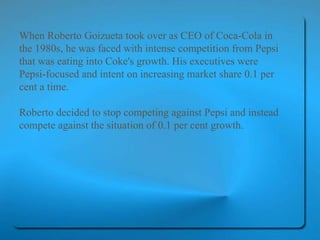 When Roberto Goizueta took over as CEO of Coca-Cola in the 1980s, he was faced with intense competition from Pepsi that was eating into Coke's growth. His executives were Pepsi-focused and intent on increasing market share 0.1 per cent a time.  Roberto decided to stop competing against Pepsi and instead compete against the situation of 0.1 per cent growth.   