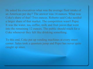 He asked his executives what was the average fluid intake of an American per day? The answer was 14 ounces. What was Coke's share of that? Two ounces. Roberto said Coke needed a larger share of that market. The competition wasn't Pepsi. It was the water, tea, coffee, milk and fruit juices that went into the remaining 12 ounces. The public should reach for a Coke whenever they felt like drinking something.  To this end, Coke put up vending machines at every street corner. Sales took a quantum jump and Pepsi has never quite caught up since.   