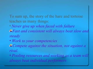 To sum up, the story of the hare and tortoise teaches us many things: Never give up when faced with failure   Fast and consistent will always beat slow and steady Work to your competencies Compete against the situation, not against a rival. Pooling resources and working as a team will always beat individual performers 