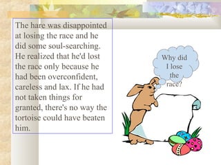 The hare was disappointed
at losing the race and he
did some soul-searching.
He realized that he'd lost
the race only because he
had been overconfident,
careless and lax. If he had
not taken things for
granted, there's no way the
tortoise could have beaten
him.

Why did
I lose
the
race?

 