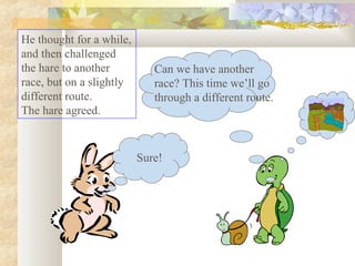 He thought for a while,
and then challenged
the hare to another
race, but on a slightly
different route.
The hare agreed.

Can we have another
race? This time we’ll go
through a different route.

Sure!

 