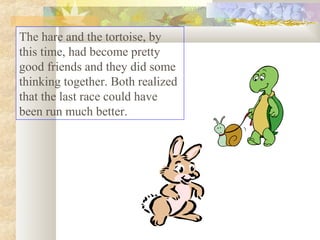 The hare and the tortoise, by
this time, had become pretty
good friends and they did some
thinking together. Both realized
that the last race could have
been run much better.

 