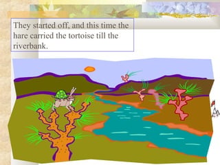 They started off, and this time the
hare carried the tortoise till the
riverbank.

 
