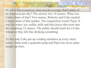 He asked his executives what was the average fluid intake of
an American per day? The answer was 14 ounces. What was
Coke's share of that? Two ounces. Roberto said Coke needed
a larger share of that market. The competition wasn't Pepsi. It
was the water, tea, coffee, milk and fruit juices that went into
the remaining 12 ounces. The public should reach for a Coke
whenever they felt like drinking something.
To this end, Coke put up vending machines at every street
corner. Sales took a quantum jump and Pepsi has never quite
caught up since.

 