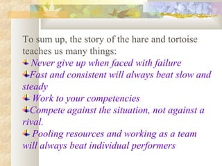 To sum up, the story of the hare and tortoise
teaches us many things:
Never give up when faced with failure
Fast and consistent will always beat slow and
steady
Work to your competencies
Compete against the situation, not against a
rival.
Pooling resources and working as a team
will always beat individual performers

 