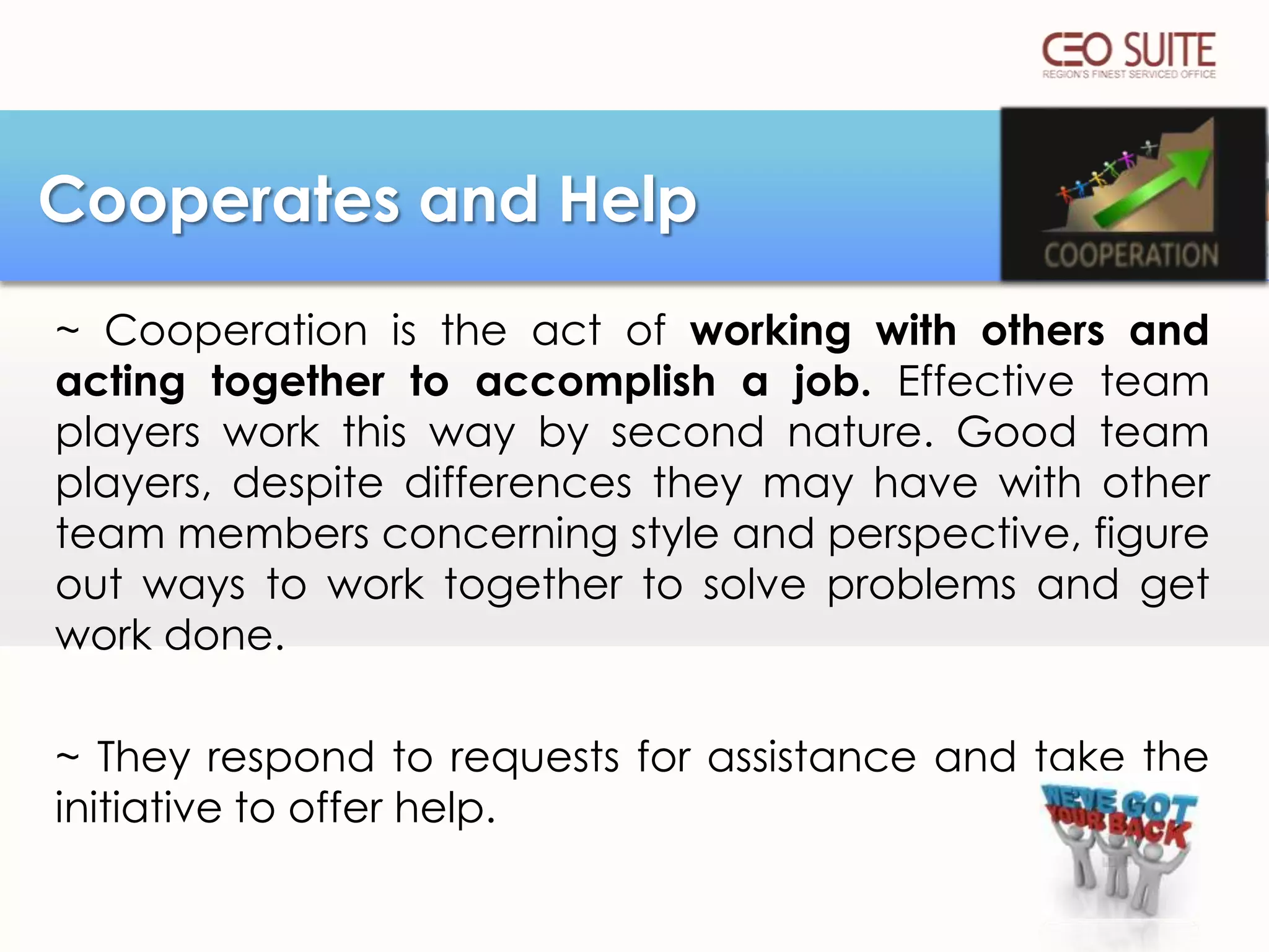 Cooperates and Help
~ Cooperation is the act of working with others and
acting together to accomplish a job. Effective team
players work this way by second nature. Good team
players, despite differences they may have with other
team members concerning style and perspective, figure
out ways to work together to solve problems and get
work done.
~ They respond to requests for assistance and take the
initiative to offer help.

 