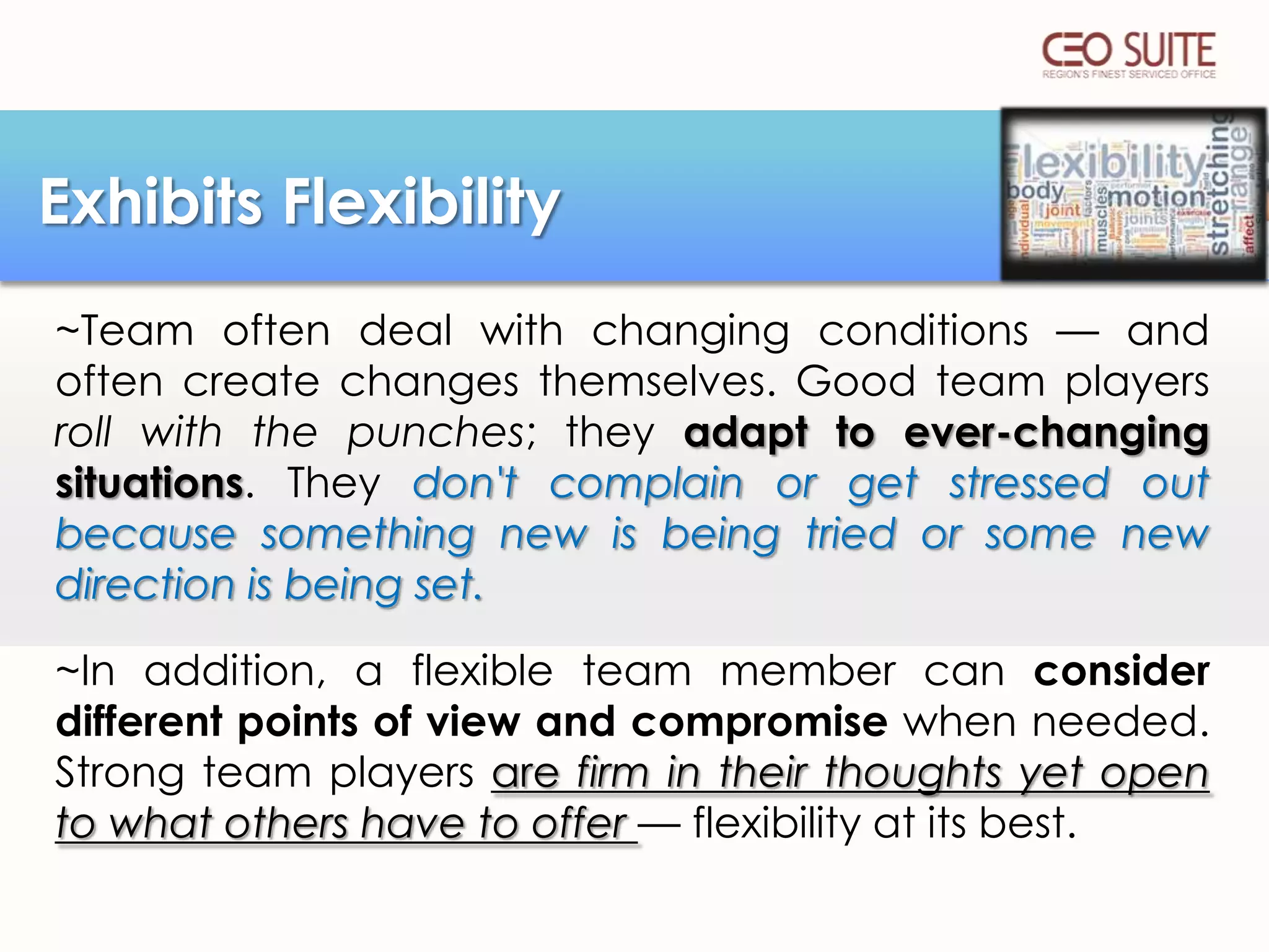 Exhibits Flexibility
~Team often deal with changing conditions — and
often create changes themselves. Good team players
roll with the punches; they adapt to ever-changing
situations. They don't complain or get stressed out
because something new is being tried or some new
direction is being set.
~In addition, a flexible team member can consider
different points of view and compromise when needed.
Strong team players are firm in their thoughts yet open
to what others have to offer — flexibility at its best.

 
