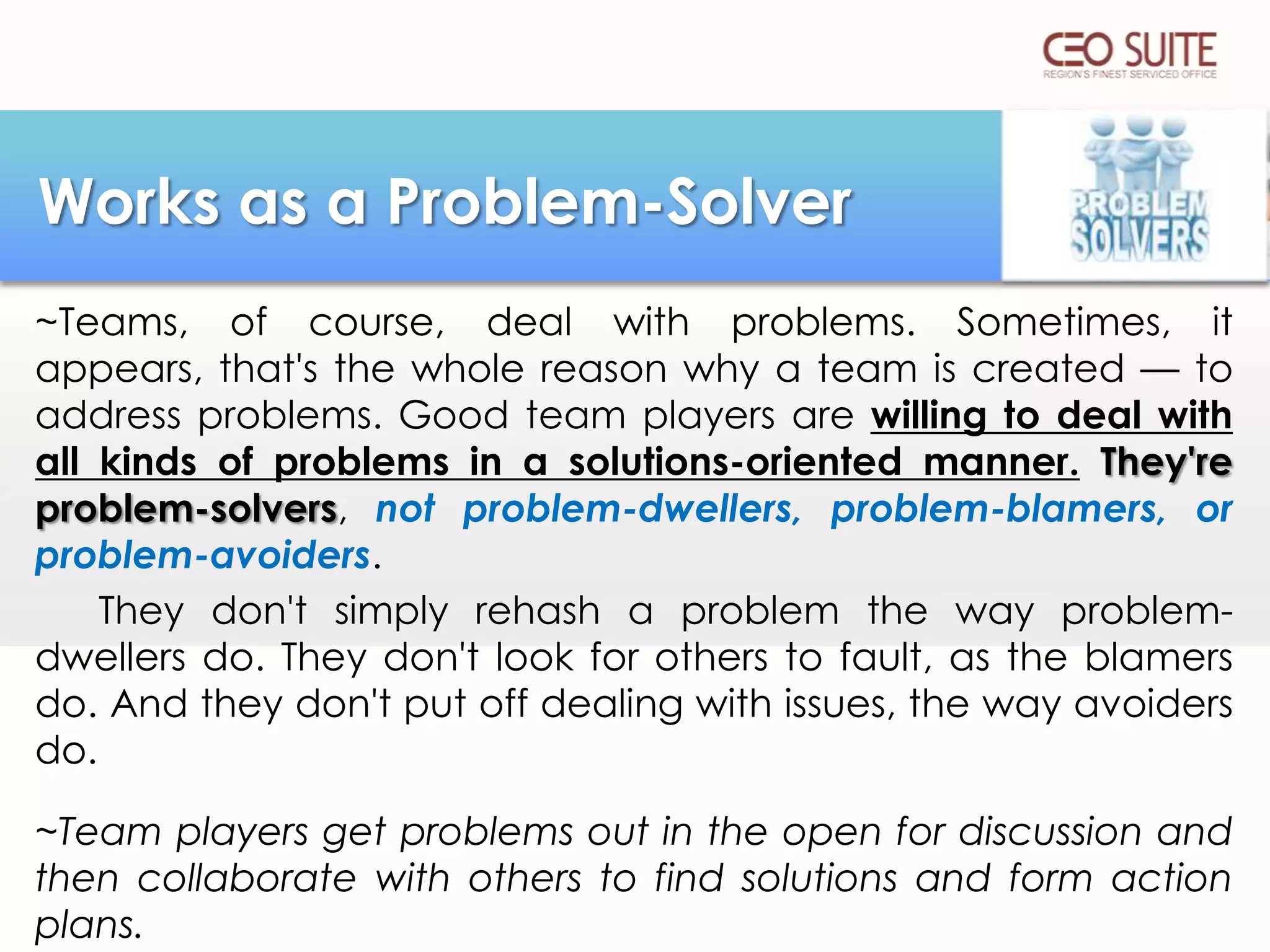 Works as a Problem-Solver
~Teams, of course, deal with problems. Sometimes, it
appears, that's the whole reason why a team is created — to
address problems. Good team players are willing to deal with
all kinds of problems in a solutions-oriented manner. They're
problem-solvers, not problem-dwellers, problem-blamers, or
problem-avoiders.
They don't simply rehash a problem the way problemdwellers do. They don't look for others to fault, as the blamers
do. And they don't put off dealing with issues, the way avoiders
do.
~Team players get problems out in the open for discussion and
then collaborate with others to find solutions and form action
plans.

 