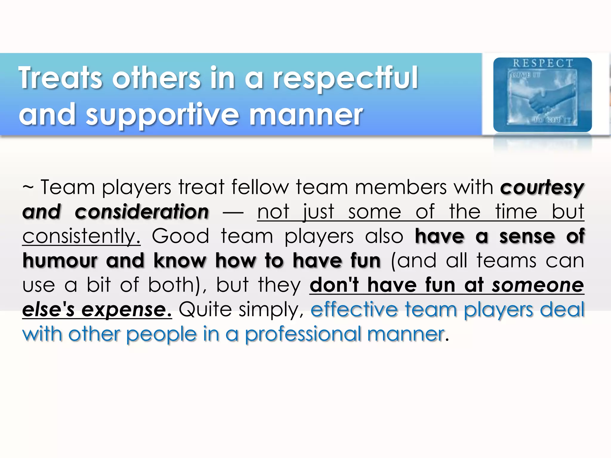 Treats others in a respectful
and supportive manner
~ Team players treat fellow team members with courtesy
and consideration — not just some of the time but
consistently. Good team players also have a sense of
humour and know how to have fun (and all teams can
use a bit of both), but they don't have fun at someone
else's expense. Quite simply, effective team players deal
with other people in a professional manner.

 