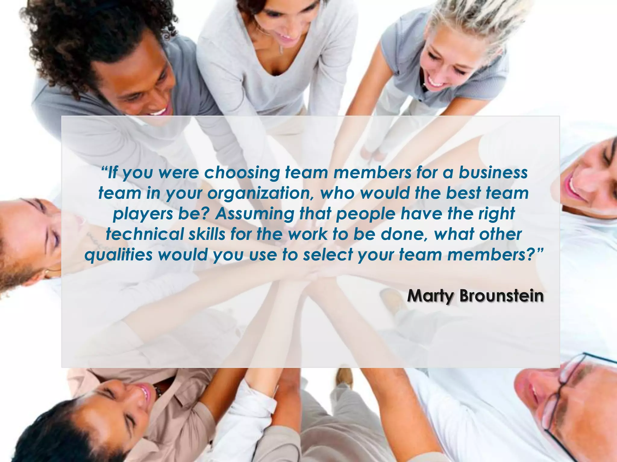 “If you were choosing team members for a business
team in your organization, who would the best team
players be? Assuming that people have the right
technical skills for the work to be done, what other
qualities would you use to select your team members?”
Marty Brounstein

 