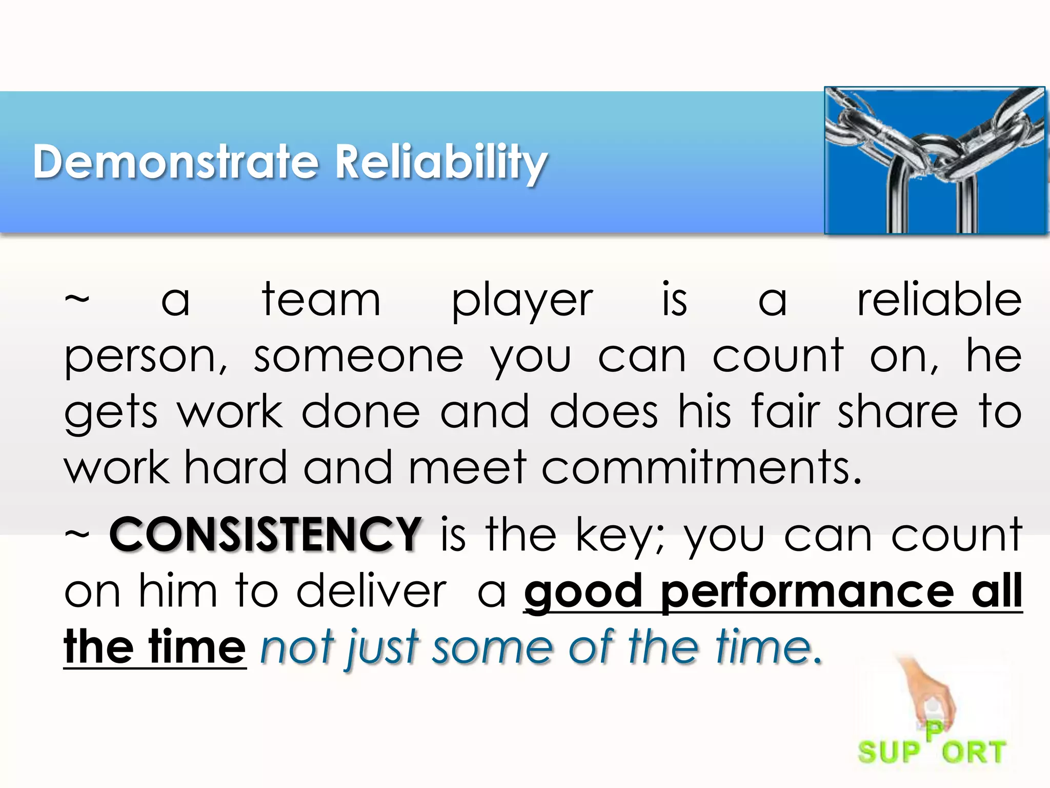 Demonstrate Reliability
~ a team player is a reliable
person, someone you can count on, he
gets work done and does his fair share to
work hard and meet commitments.
~ CONSISTENCY is the key; you can count
on him to deliver a good performance all
the time not just some of the time.

 