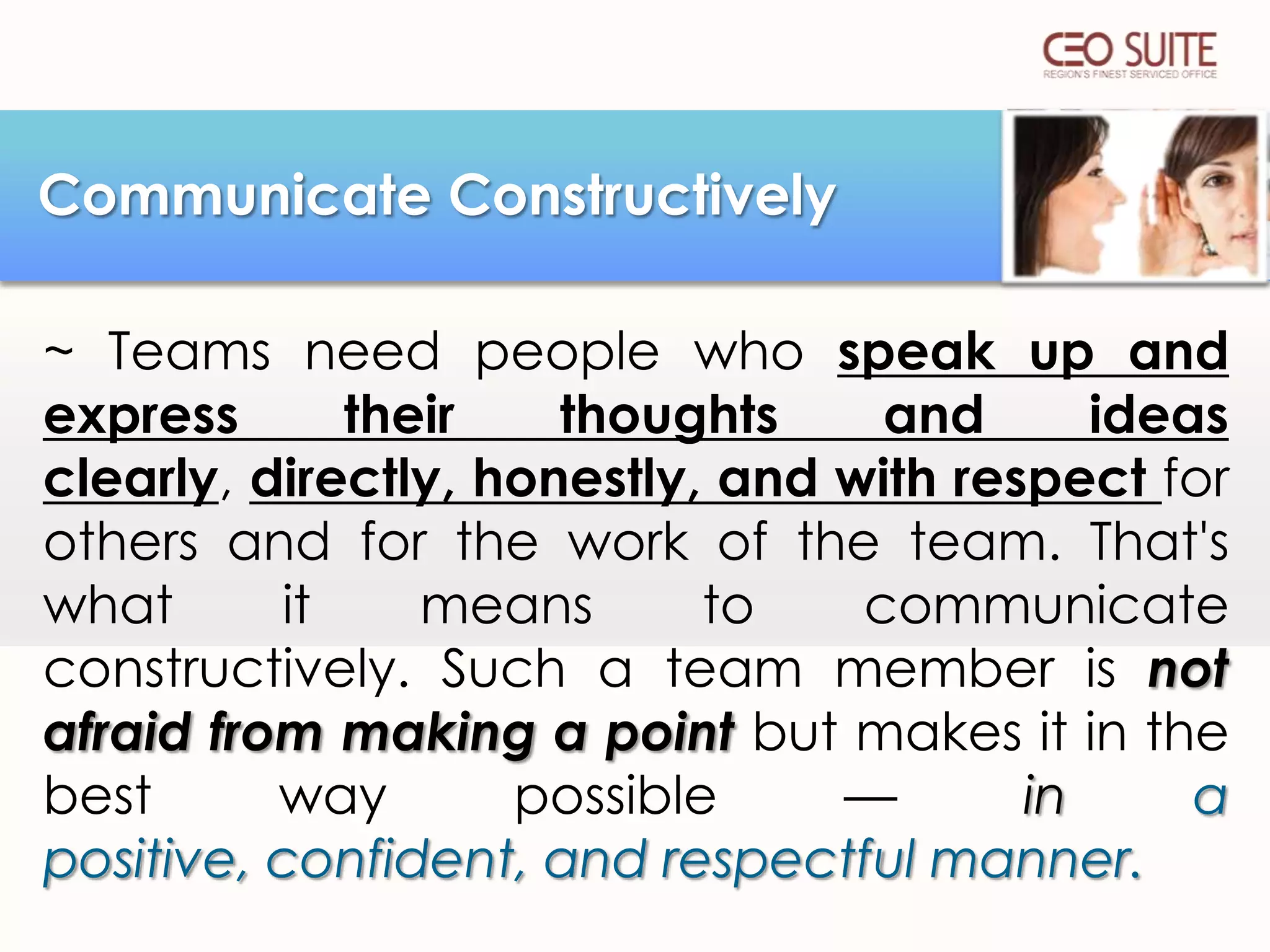 Communicate Constructively
~ Teams need people who speak up and
express
their
thoughts
and
ideas
clearly, directly, honestly, and with respect for
others and for the work of the team. That's
what
it
means
to
communicate
constructively. Such a team member is not
afraid from making a point but makes it in the
best
way
possible
—
in
a
positive, confident, and respectful manner.

 