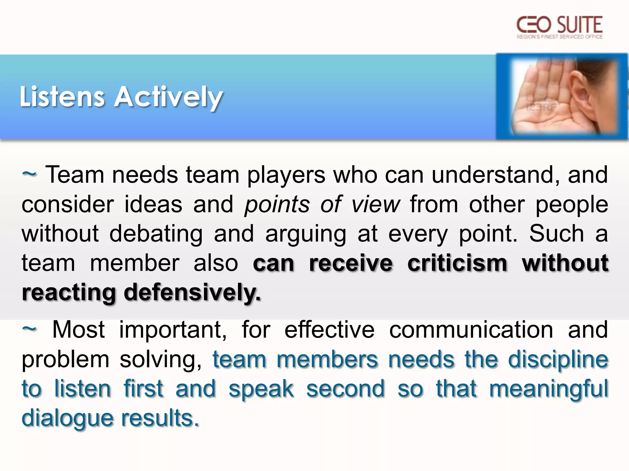 Listens Actively
~ Team needs team players who can understand, and
consider ideas and points of view from other people
without debating and arguing at every point. Such a
team member also can receive criticism without
reacting defensively.

~ Most important, for effective communication and
problem solving, team members needs the discipline
to listen first and speak second so that meaningful
dialogue results.

 