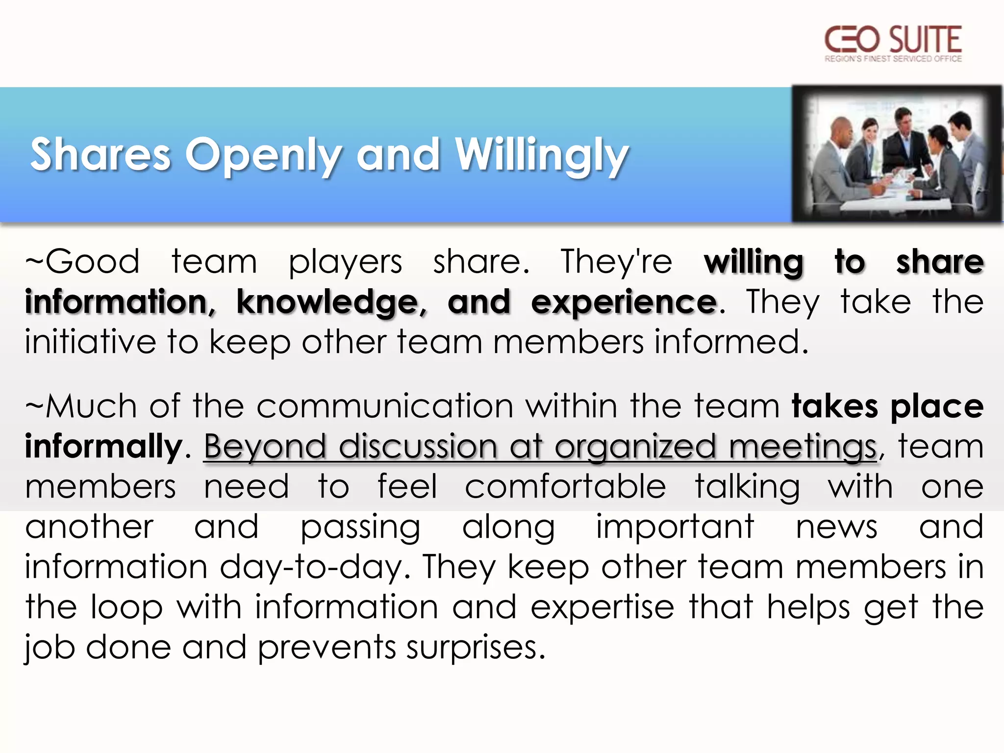 Shares Openly and Willingly
~Good team players share. They're willing to share
information, knowledge, and experience. They take the
initiative to keep other team members informed.
~Much of the communication within the team takes place
informally. Beyond discussion at organized meetings, team
members need to feel comfortable talking with one
another and passing along important news and
information day-to-day. They keep other team members in
the loop with information and expertise that helps get the
job done and prevents surprises.

 